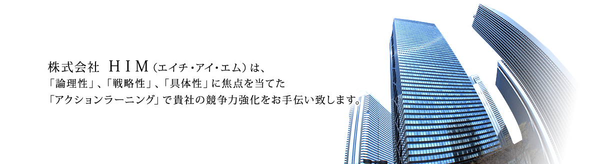 株式会社ＨＩＭ（エイチ・アイ・エム）
は、「論理性」、「戦略性」、「具体性」に焦点を当てた「アクションラーニング」で貴社の競争力強化をお手伝い致します。