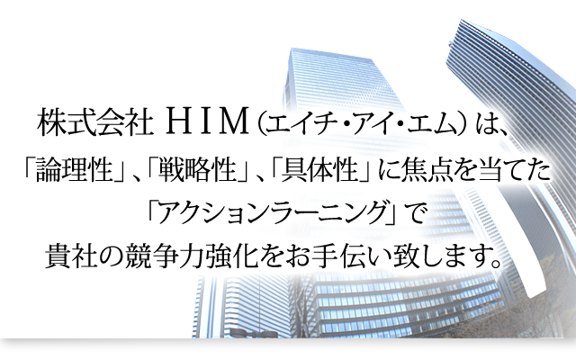 株式会社ＨＩＭ（エイチ・アイ・エム）
は、「論理性」、「戦略性」、「具体性」に焦点を当てた「アクションラーニング」で貴社の競争力強化をお手伝い致します。